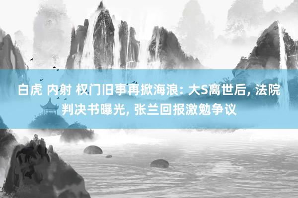 白虎 内射 权门旧事再掀海浪: 大S离世后, 法院判决书曝光, 张兰回报激勉争议