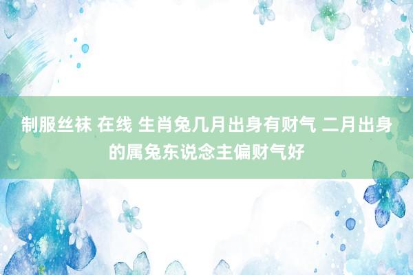 制服丝袜 在线 生肖兔几月出身有财气 二月出身的属兔东说念主偏财气好