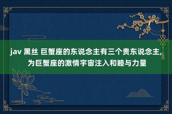 jav 黑丝 巨蟹座的东说念主有三个贵东说念主, 为巨蟹座的激情宇宙注入和睦与力量