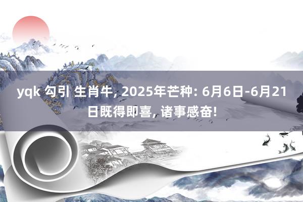 yqk 勾引 生肖牛, 2025年芒种: 6月6日-6月21日既得即喜, 诸事感奋!