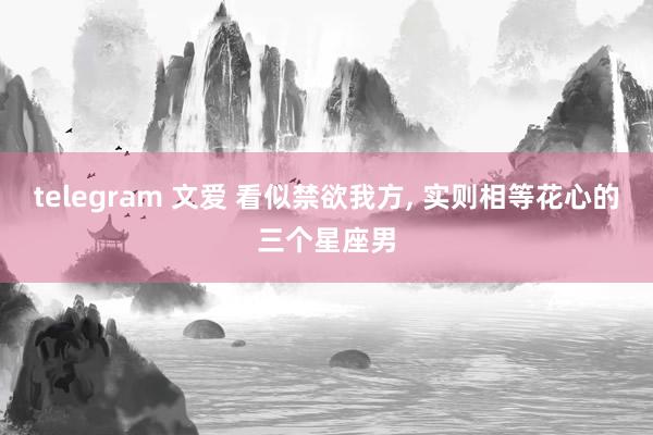 telegram 文爱 看似禁欲我方, 实则相等花心的三个星座男