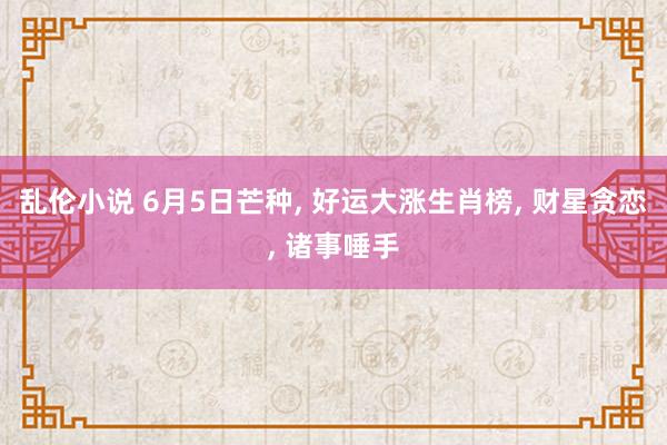 乱伦小说 6月5日芒种, 好运大涨生肖榜, 财星贪恋, 诸事唾手