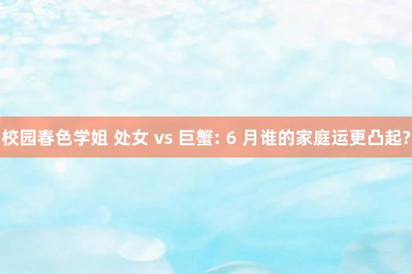 校园春色学姐 处女 vs 巨蟹: 6 月谁的家庭运更凸起?