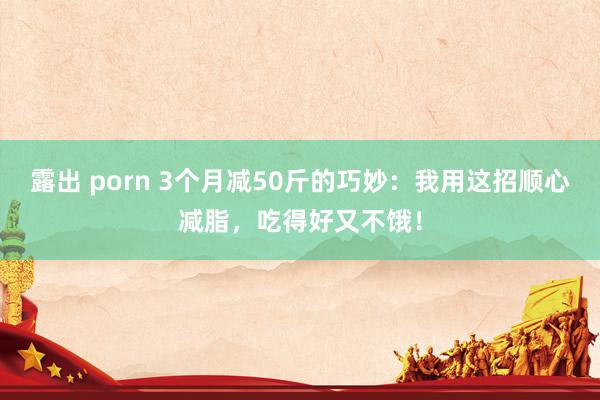 露出 porn 3个月减50斤的巧妙：我用这招顺心减脂，吃得好又不饿！