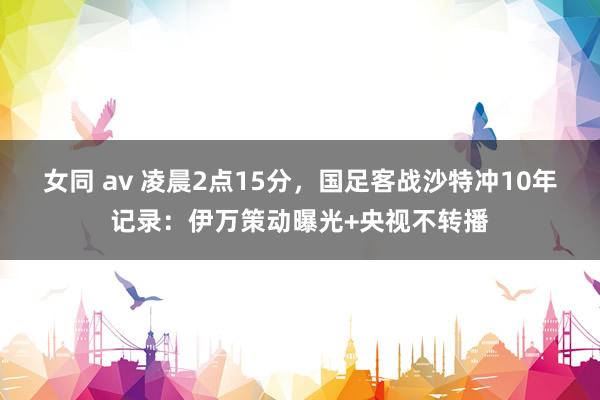 女同 av 凌晨2点15分，国足客战沙特冲10年记录：伊万策动曝光+央视不转播