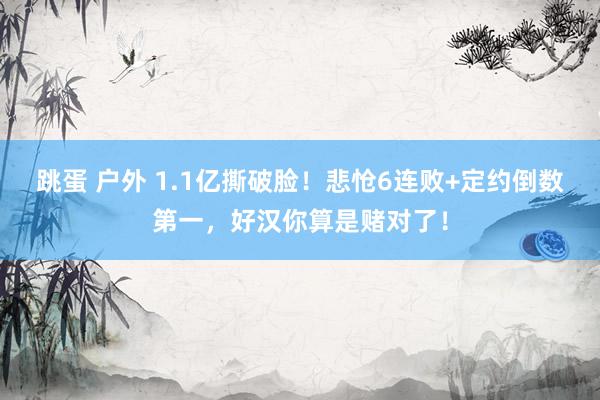跳蛋 户外 1.1亿撕破脸！悲怆6连败+定约倒数第一，好汉你算是赌对了！