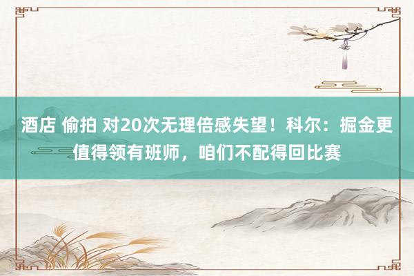 酒店 偷拍 对20次无理倍感失望！科尔：掘金更值得领有班师，咱们不配得回比赛